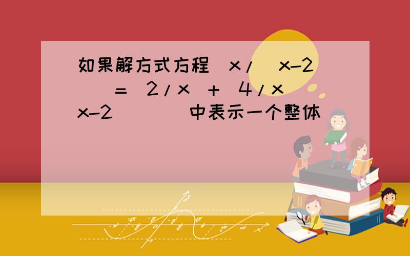 如果解方式方程[x/（x-2)]=（2/x）+[4/x(x-2)][]中表示一个整体