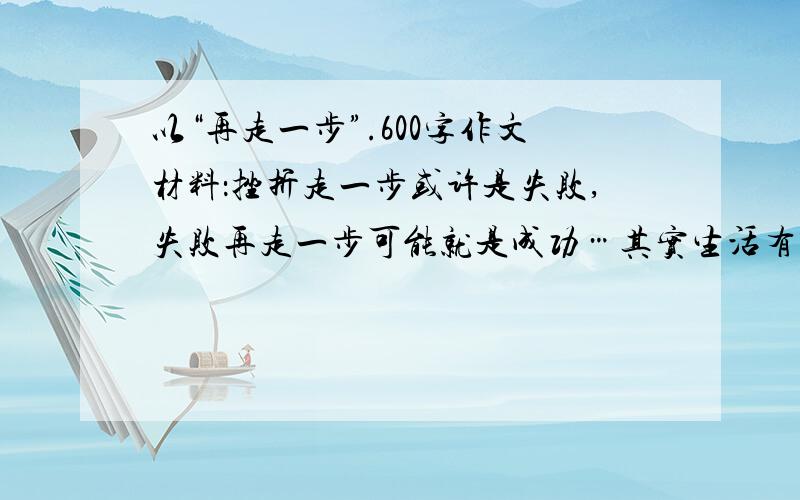 以“再走一步”.600字作文材料：挫折走一步或许是失败,失败再走一步可能就是成功…其实生活有时就想逆水行舟,它需要我们有“咬定青山不放松”的执着不舍.有,只需要我们走一步,再走一