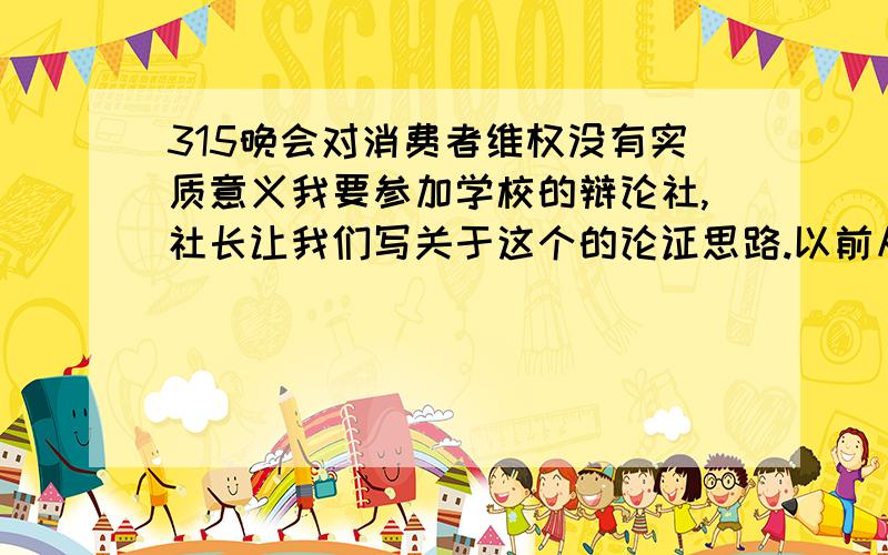 315晚会对消费者维权没有实质意义我要参加学校的辩论社,社长让我们写关于这个的论证思路.以前从没有接触过这个,不知道论证思路咋写,是虾米玩意,和辩论说的话一样不?前面看了你关于智