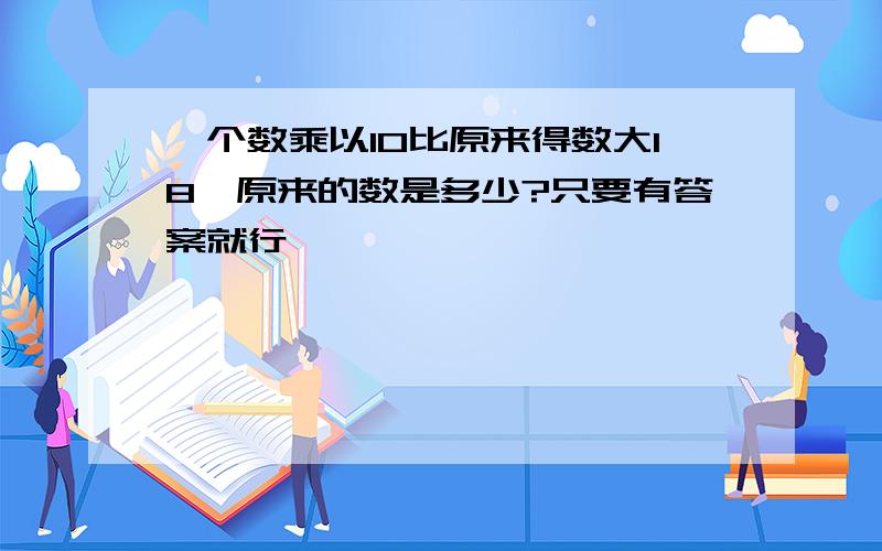 一个数乘以10比原来得数大18,原来的数是多少?只要有答案就行