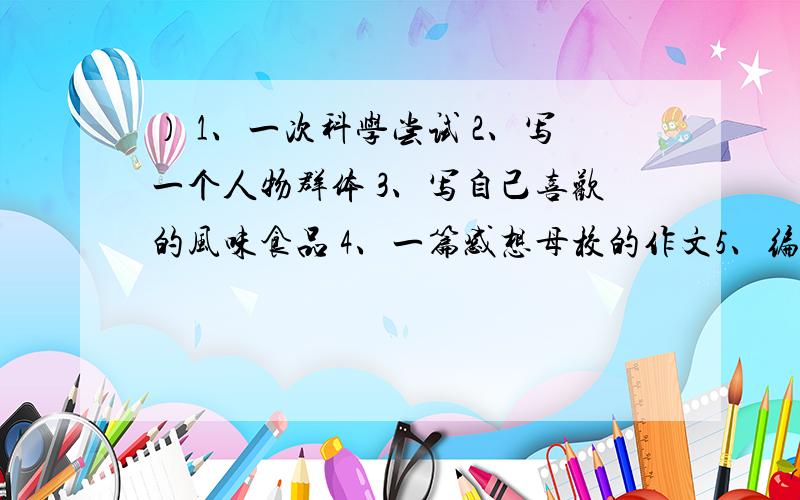 ） 1、一次科学尝试 2、写一个人物群体 3、写自己喜欢的风味食品 4、一篇感想母校的作文5、编写科幻故事 6、写一件有关规则的事