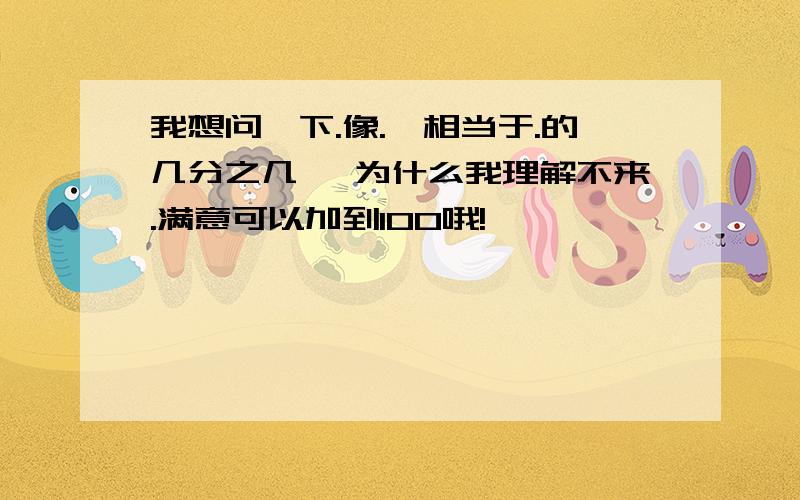 我想问一下.像.【相当于.的几分之几】 为什么我理解不来.满意可以加到100哦!