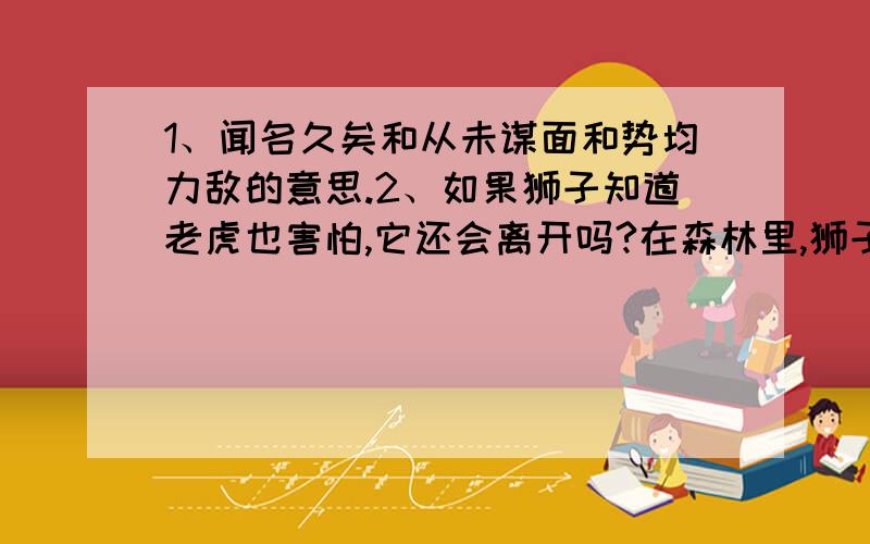 1、闻名久矣和从未谋面和势均力敌的意思.2、如果狮子知道老虎也害怕,它还会离开吗?在森林里,狮子和老虎相互闻名久矣.只是从未谋面,关于它俩谁是山中之王,动物们的看法不一.有的推崇狮