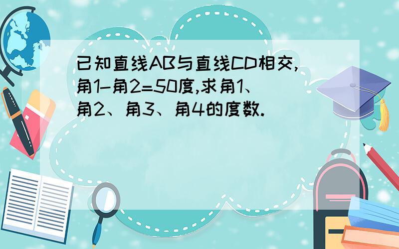 已知直线AB与直线CD相交,角1-角2=50度,求角1、角2、角3、角4的度数.