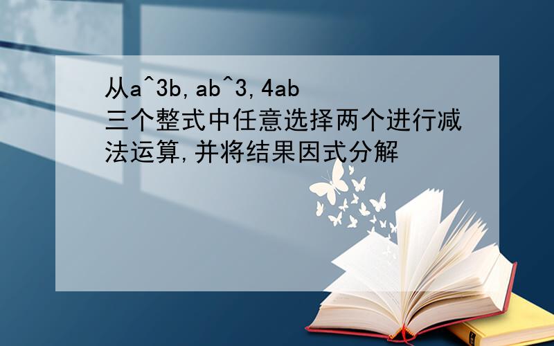 从a^3b,ab^3,4ab三个整式中任意选择两个进行减法运算,并将结果因式分解