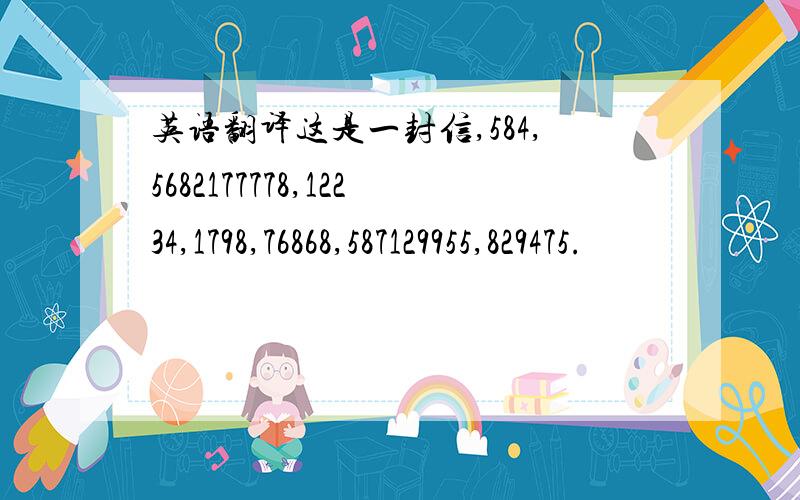 英语翻译这是一封信,584,5682177778,12234,1798,76868,587129955,829475.