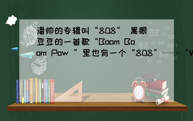 潘帅的专辑叫“808” 黑眼豆豆的一首歌“Boom Boom Pow ”里也有一个“808”——“We got the beat that pow We got the beat that 808 ” 神马意思啊、、