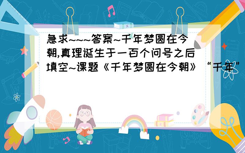 急求~~~答案~千年梦圆在今朝,真理诞生于一百个问号之后填空~课题《千年梦圆在今朝》“千年”中指是古代产生梦想,（）,（）,（）,历史数千年.课题《真理诞生于一百个问号之后》中的“