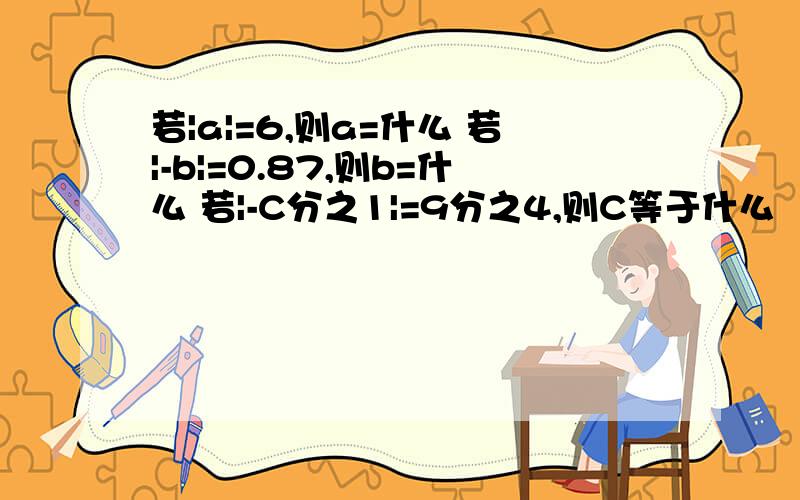 若|a|=6,则a=什么 若|-b|=0.87,则b=什么 若|-C分之1|=9分之4,则C等于什么