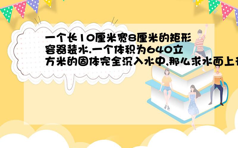 一个长10厘米宽8厘米的矩形容器装水.一个体积为640立方米的固体完全沉入水中,那么求水面上升多少?