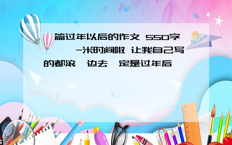 一篇过年以后的作文 550字嗷嗷嗷~米时间啦 让我自己写的都滚一边去一定是过年后