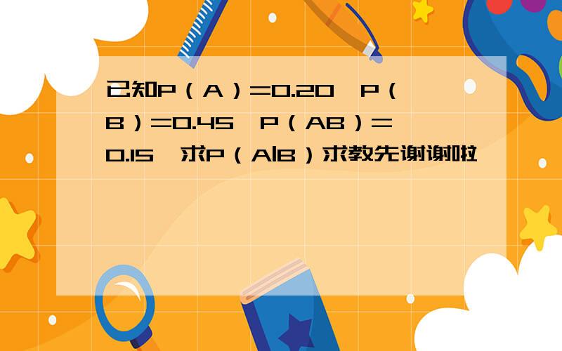 已知P（A）=0.20,P（B）=0.45,P（AB）=0.15,求P（A|B）求教先谢谢啦