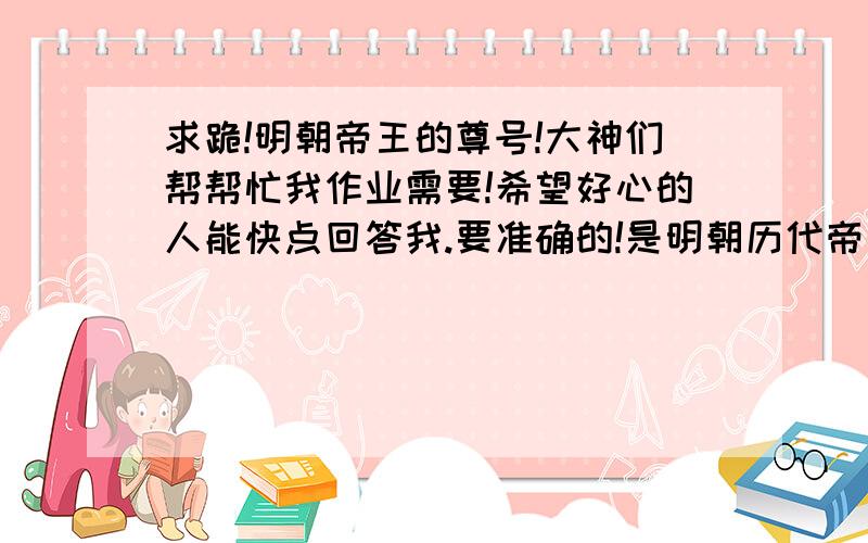 求跪!明朝帝王的尊号!大神们帮帮忙我作业需要!希望好心的人能快点回答我.要准确的!是明朝历代帝王的尊号别搞错了!