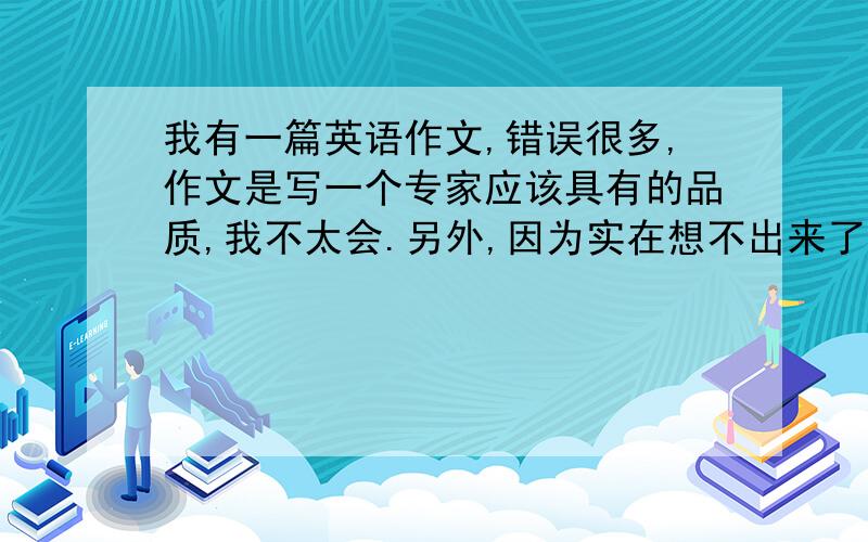 我有一篇英语作文,错误很多,作文是写一个专家应该具有的品质,我不太会.另外,因为实在想不出来了导致字数有点少,能麻烦帮我再补充一下吗?可以的话,我就把作文给你发过去我可以给你发