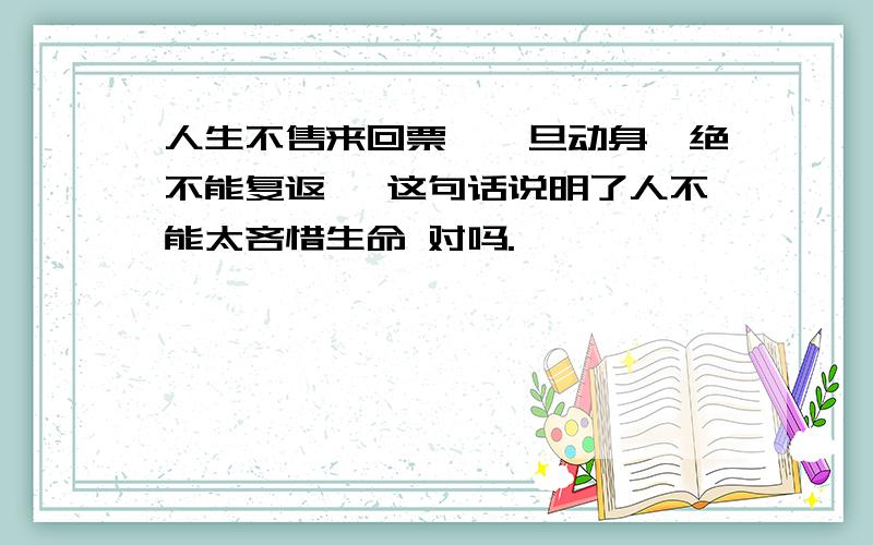 人生不售来回票,一旦动身,绝不能复返 ,这句话说明了人不能太吝惜生命 对吗.