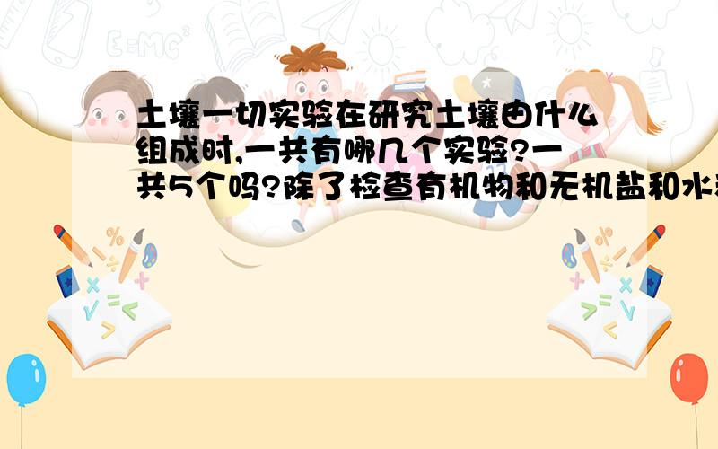 土壤一切实验在研究土壤由什么组成时,一共有哪几个实验?一共5个吗?除了检查有机物和无机盐和水和空气外,还有什么的实验啊?