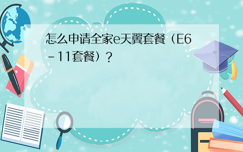 怎么申请全家e天翼套餐（E6-11套餐）?