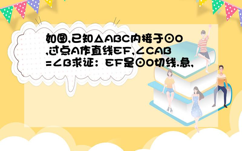 如图,已知△ABC内接于⊙O,过点A作直线EF,∠CAB=∠B求证：EF是⊙O切线.急,