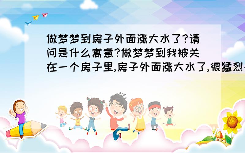 做梦梦到房子外面涨大水了?请问是什么寓意?做梦梦到我被关在一个房子里,房子外面涨大水了,很猛烈的,一浪接一浪的.老是有一些水从缝隙里面漫进来,因为房子里面堆了沙堆,我站在沙堆上,