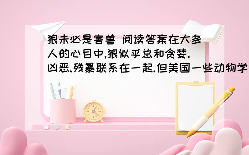 狼未必是害兽 阅读答案在大多人的心目中,狼似乎总和贪婪.凶恶.残暴联系在一起.但美国一些动物学家的最新研究又证实：狼并非“一无是处”,再一定条件下（某个时期.某个地区等）,不但