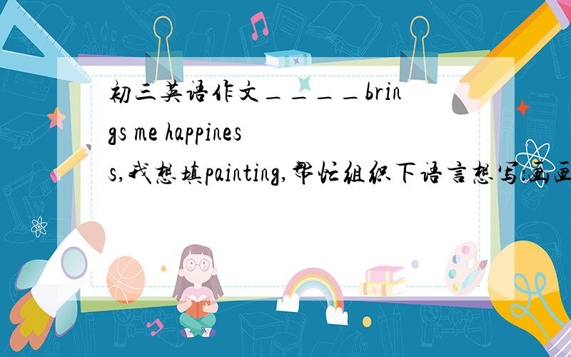 初三英语作文____brings me happiness,我想填painting,帮忙组织下语言想写：画画可以让我放松画画可以让我发现生活中的美从中我学到了,生活中处处都有美,要善于去发现美请用初三英语水平,用英