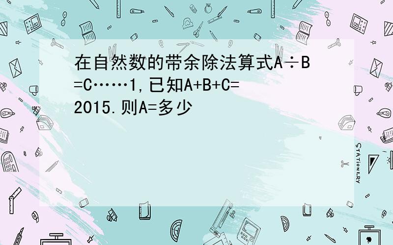 在自然数的带余除法算式A÷B=C……1,已知A+B+C=2015.则A=多少