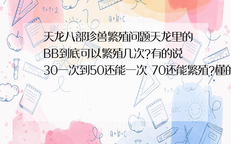 天龙八部珍兽繁殖问题天龙里的BB到底可以繁殖几次?有的说30一次到50还能一次 70还能繁殖?懂的给详细说明一下……我一直人为30生完就不行了