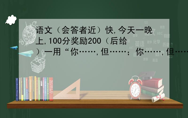 语文（会答者近）快,今天一晚上,100分奖励200（后给）一用“你……,但……；你……,但……；你……,但…….”造句用“没有……；只有……；但能…….”造句用“如果……,就…….”造句