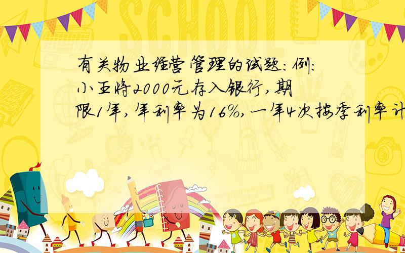 有关物业经营管理的试题：例：小王将2000元存入银行,期限1年,年利率为16%,一年4次按季利率计息,则一年后小王得到的本利和为（ ）元.2339.7请将计算过程写上,