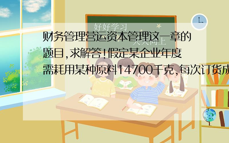 财务管理营运资本管理这一章的题目,求解答!假定某企业年度需耗用某种原料14700千克,每次订货成本为500元,该材料单位成本600元,单位存货储备成本为30元.要求：(1) 经济订货批量      (2) 每年