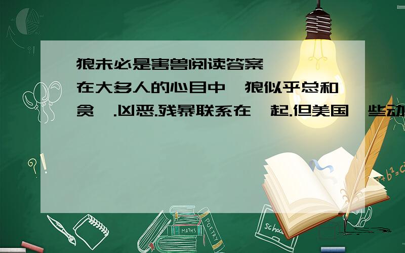 狼未必是害兽阅读答案    在大多人的心目中,狼似乎总和贪婪.凶恶.残暴联系在一起.但美国一些动物学家的最新研究又证实：狼并非“一无是处”,再一定条件下（某个时期.某个地区等）,不