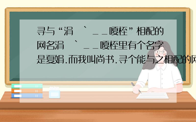 寻与“涓沬`__嗄桎”相配的网名涓沬`__嗄桎里有个名字是夏娟.而我叫尚书.寻个能与之相配的网名.