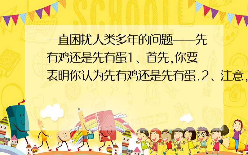 一直困扰人类多年的问题——先有鸡还是先有蛋1、首先,你要表明你认为先有鸡还是先有蛋.2、注意,一定要说道理,让我信服.我发现不少人都说先有蛋，考古学家也这样说，有没有人说先有鸡