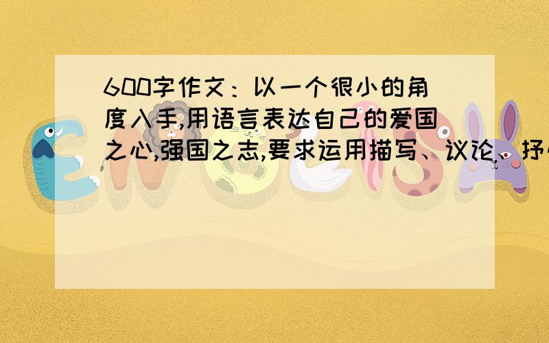 600字作文：以一个很小的角度入手,用语言表达自己的爱国之心,强国之志,要求运用描写、议论、抒情等方法