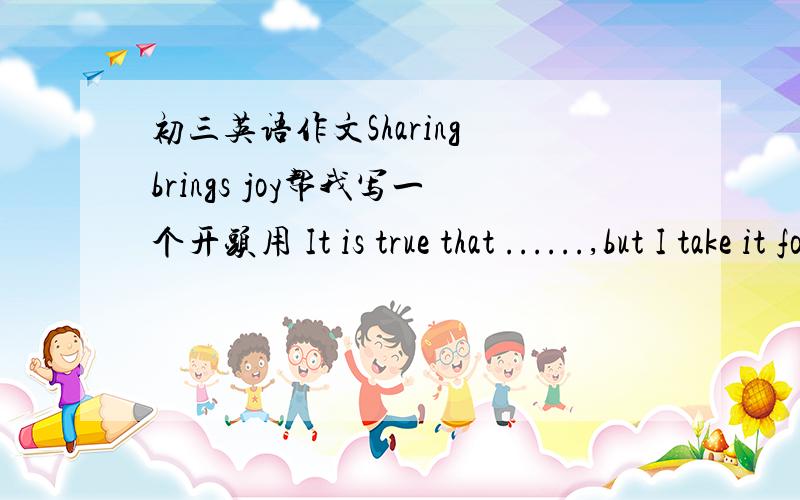 初三英语作文Sharing brings joy帮我写一个开头用 It is true that ......,but I take it for granted that (后面加句强调句,句型是it is +......+that......