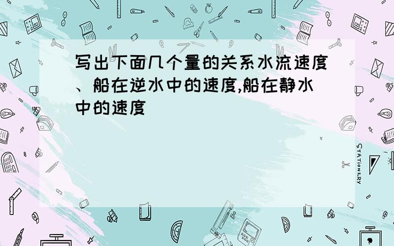 写出下面几个量的关系水流速度、船在逆水中的速度,船在静水中的速度