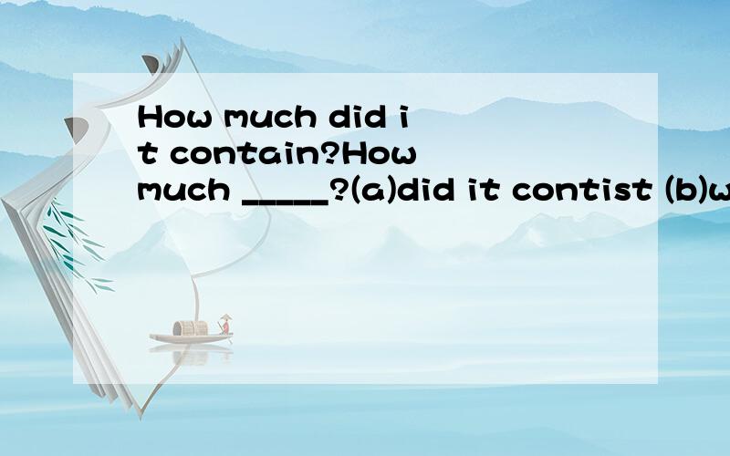 How much did it contain?How much _____?(a)did it contist (b)was there in it (c)did it include (d)had it