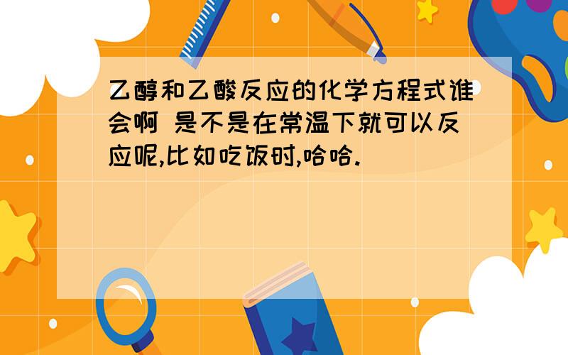 乙醇和乙酸反应的化学方程式谁会啊 是不是在常温下就可以反应呢,比如吃饭时,哈哈.