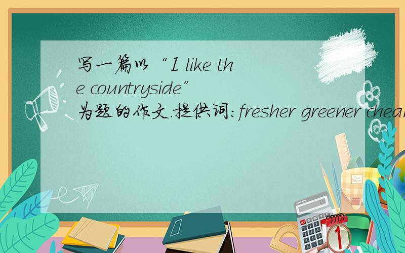 写一篇以“I like the countryside”为题的作文.提供词：fresher greener chearer qiueter