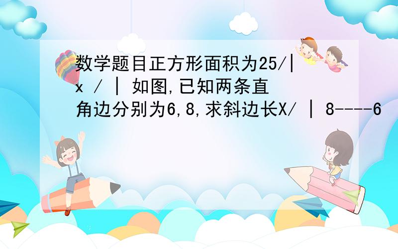 数学题目正方形面积为25/|x / | 如图,已知两条直角边分别为6,8,求斜边长X/ | 8----6 （这是一个三角形）12------ ----| 面积 | /| 25 | / x (这是一个三角形) 图中的直角三角形的一条直角边长|------|/ 为