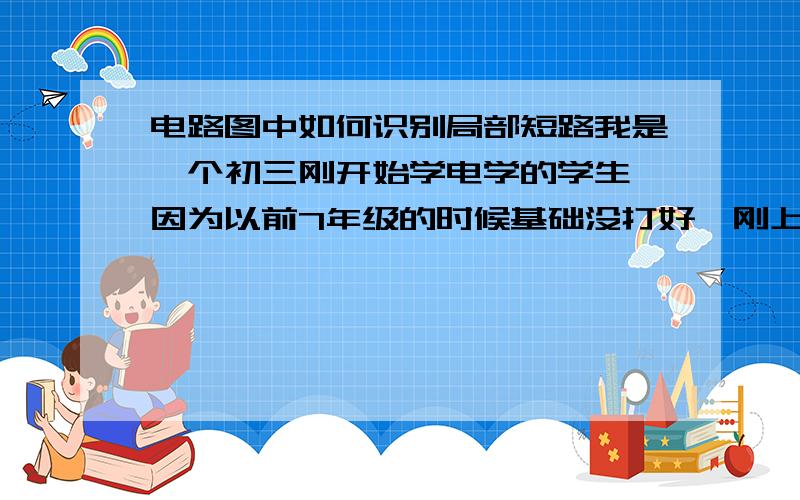 电路图中如何识别局部短路我是一个初三刚开始学电学的学生,因为以前7年级的时候基础没打好,刚上来学了电一点都不懂.有没有老师能详细地给我教一下如何辨认短路和局部短路,最好能图