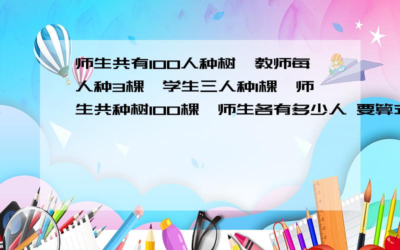 师生共有100人种树,教师每人种3棵,学生三人种1棵,师生共种树100棵,师生各有多少人 要算式不要方程