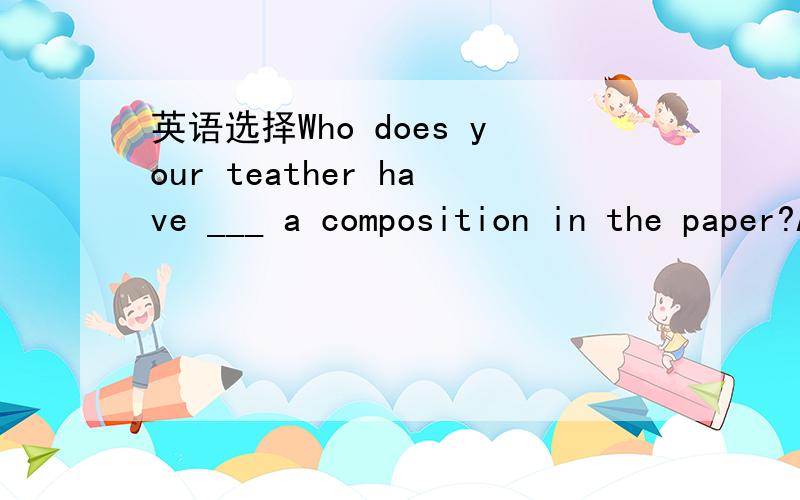 英语选择Who does your teather have ___ a composition in the paper?A.write B.written C.to write D.been written顺便解释一下这句话=v=