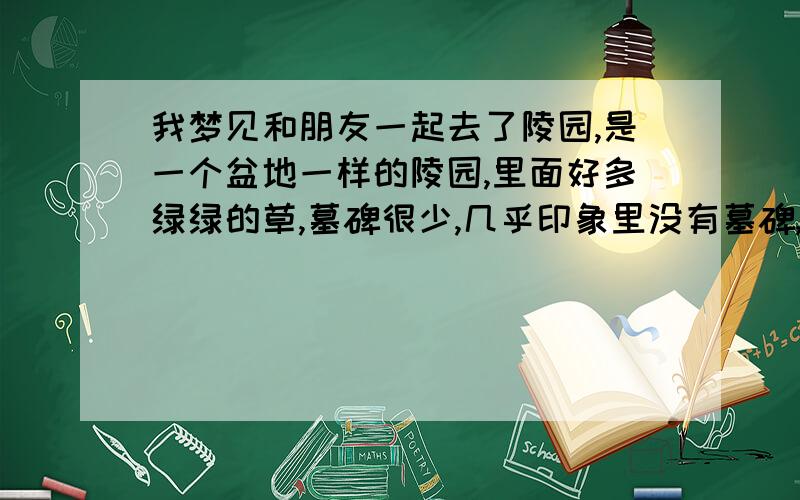 我梦见和朋友一起去了陵园,是一个盆地一样的陵园,里面好多绿绿的草,墓碑很少,几乎印象里没有墓碑,梦里有三个人,一个是我的朋友,还有一个类似导游得人,当时我们发现一个墓碑上有朋友