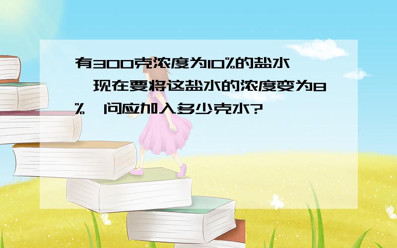 有300克浓度为10%的盐水,现在要将这盐水的浓度变为8%,问应加入多少克水?