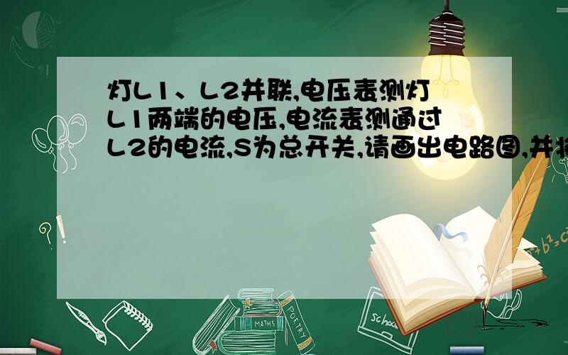 灯L1、L2并联,电压表测灯L1两端的电压,电流表测通过L2的电流,S为总开关,请画出电路图,并将图按实物连接起来 【由于本人等级不够所以发表不到图片请各位做好了截图下上交O(∩_∩)O谢谢~】