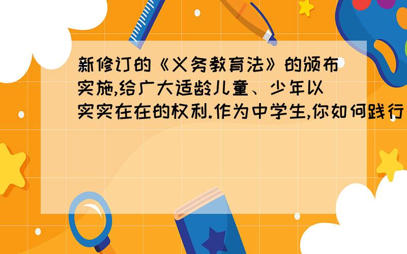 新修订的《义务教育法》的颁布实施,给广大适龄儿童、少年以实实在在的权利.作为中学生,你如何践行义务教育的“义务”二字?