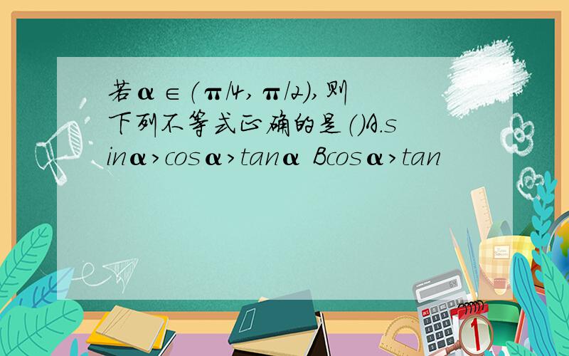 若α∈（π/4,π/2）,则下列不等式正确的是（）A.sinα>cosα>tanα Bcosα>tan