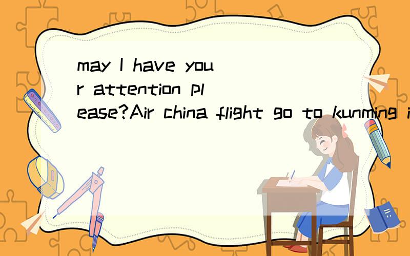 may I have your attention please?Air china flight go to kunming is now boarding though Gate( ) .please collect all of your personal belongings and have your boarding pass ready as you board the aircraft.we wish you a pleasant journey.