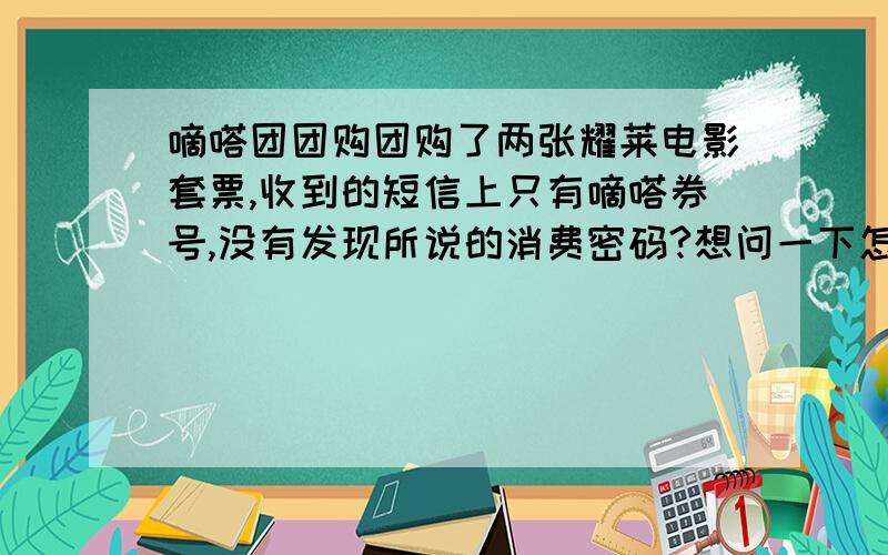 嘀嗒团团购团购了两张耀莱电影套票,收到的短信上只有嘀嗒券号,没有发现所说的消费密码?想问一下怎么回事,只需要这条短信就可以吗?